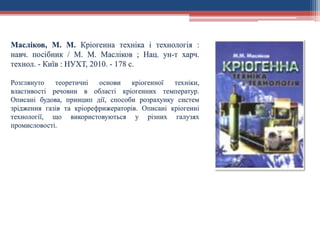 Масліков, М. М. Кріогенна техніка і технологія :
навч. посібник / М. М. Масліков ; Нац. ун-т харч.
технол. - Київ : НУХТ, 2010. - 178 с.
Розглянуто теоретичні основи кріогенної техніки,
властивості речовин в області кріогенних температур.
Описані будова, принцип дії, способи розрахунку систем
зрідження газів та кріорефрижераторів. Описані кріогенні
технології, що використовуються у різних галузях
промисловості.
 