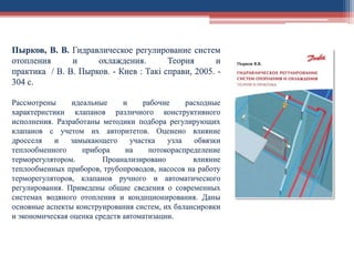 Пырков, В. В. Гидравлическое регулирование систем
отопления и охлаждения. Теория и
практика / В. В. Пырков. - Киев : Такі справи, 2005. -
304 с.
Рассмотрены идеальные и рабочие расходные
характеристики клапанов различного конструктивного
исполнения. Разработаны методики подбора регулирующих
клапанов с учетом их авторитетов. Оценено влияние
дросселя и замыкающего участка узла обвязки
теплообменного прибора на потокораспределение
терморегулятором. Проанализировано влияние
теплообменных приборов, трубопроводов, насосов на работу
терморегуляторов, клапанов ручного и автоматического
регулирования. Приведены общие сведения о современных
системах водяного отопления и кондиционирования. Даны
основные аспекты конструирования систем, их балансировки
и экономическая оценка средств автоматизации.
 