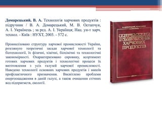 Домарецький, В. А. Технологія харчових продуктів :
підручник / В. А. Домарецький, М. В. Остапчук,
А. І. Українець ; за ред. А. І. Українця; Нац. ун-т харч.
технол. - Київ : НУХТ, 2003. - 572 с.
Проаналізовано структуру харчової промисловості України,
розглянуто теоретичні засади харчової технології та
біотехнології, їх фізичні, хімічні, біохімічні та технологічні
закономірності. Охарактеризовано сировину, асортимент
готових харчових продуктів і технологічні процеси їх
виготовлення з усіх галузей харчової промисловості.
Наведено технології основних харчових продуктів і напоїв
профілактичного призначення. Висвітлено проблеми
енергоощадження в даній галузі, а також очищення стічних
вод підприємств, екології.
 