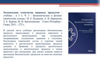 Холодильная технология пищевых продуктов :
учебник : в 3 ч. Ч. 3 : Биохимические и физико-
химические основы / В. Е. Куцакова, А. В. Бараненко,
Т. Е. Бурова, М. И. Кременевская. - Санкт-Петербург :
Гиорд, 2011. - 272 с.
В третьей части учебника рассмотрены биохимические
процессы, происходящие в продуктах животного и
растительного происхождения при охлаждении,
замораживании, холодильном хранении и отеплении.
Рассмотрены химический состав и строение тканей
животного и растительного происхождения, процессы
дыхания и брожения в продуктах растительного
происхождения и автолитические процессы в тканях
животного про исхождения. Дан анализ влияния скорости
протекания биохимических процессов на качество конечных
продуктов.
 
