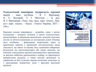 Технологічний інжиніринг підприємств харчової
галузі : навч. посібник / Я. Г. Верхівкер,
О. С. Бессараб, Т. І. Нікітчіна ; за ред.
Я. Г. Верхівкера ; Одес. нац. акад. харч. технол., Нац.
ун-т харч. технол. - Одеса : Освіта України, 2017. -
144 с.
Наведено основи інжинірингу - розробка, зміна з метою
поліпшення і контроль втілення в життя технологічних,
організаційних та фінансово-економічних моделей технічних
систем та об'єктів відповідно до поставлених цілей. Основна
мета посібника - формування теоретичних знань та
практичних навичок у проведенні інтелектуальних видів
діяльності, що мають за кінцеву мету отримання найкращих
результатів від капіталовкладень або інших видатків, що
пов'язані з реалізацією проектів різноманітного призначення,
за рахунок найбільш раціонального підбору та ефективного
використання ресурсів, а також методів організації та
управління на базі сучасних науково-технічних досягнень та
з урахуванням конкретних умов і факторів реалізації
проектів.
 