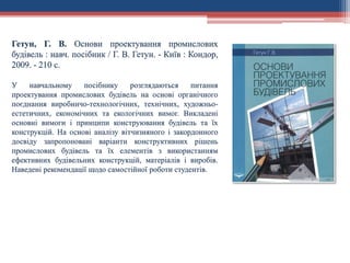 Гетун, Г. В. Основи проектування промислових
будівель : навч. посібник / Г. В. Гетун. - Київ : Кондор,
2009. - 210 с.
У навчальному посібнику розглядаються питання
проектування промислових будівель на основі органічного
поєднання виробничо-технологічних, технічних, художньо-
естетичних, економічних та екологічних вимог. Викладені
основні вимоги і принципи конструювання будівель та їх
конструкцій. На основі аналізу вітчизняного і закордонного
досвіду запропоновані варіанти конструктивних рішень
промислових будівель та їх елементів з використанням
ефективних будівельних конструкцій, матеріалів і виробів.
Наведені рекомендації щодо самостійної роботи студентів.
 