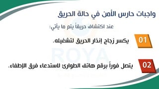 ‫الحريق‬ ‫حالة‬ ‫في‬ ‫األمن‬ ‫حارس‬ ‫واجبات‬
‫يأتي‬ ‫ما‬ ‫يتم‬ ً‫ا‬‫حريق‬ ‫اكتشاف‬ ‫عند‬
:
01
02
‫لتشغيله‬ ‫الحريق‬ ‫إنذار‬ ‫زجاج‬ ‫يكسر‬
.
‫اإلطفاء‬ ‫فرق‬ ‫الستدعاء‬ ‫الطوارئ‬ ‫هاتف‬ ‫برقم‬ ً‫ا‬‫فور‬ ‫يتصل‬
.
 