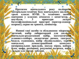 Протягом навчального року поліпшено
матеріально-технічну базу навчального закладу у
трьох класах НУШ. Із технічних засобів
навчання у класних кімнатах є комп’ютер, 3
ноутбуки, 3 принтери лазерні
багатофункціональні пристрої (притер-сканер-
ксерокс), екран на тринозі, ламінатор.
Наявні такі засоби та обладнання: мікроскоп
дитячий, набір лабораторний для дослідів,
навчально-роздатковий набір, математичний
планшет-геоборт, дидактична рамка, танграм,
модель годинника, набір «Будівельник», терези
навчальні, демонстраційний комплект
вимірювальних приладів, посуда мірна, набори
букв, цифр, рахівниці, рахункові паличка, набір
ляльок для театру, таблиці.
 