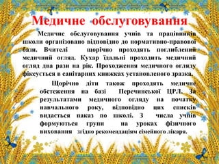 Медичне обслуговування
Медичне обслуговування учнів та працівників
школи організовано відповідно до нормативно-правової
бази. Вчителі щорічно проходять поглиблений
медичний огляд. Кухар їдальні проходить медичний
огляд два рази на рік. Проходження медичного огляду
фіксується в санітарних книжках установленого зразка.
Щорічно діти також проходять медичне
обстеження на базі Перечинської ЦРЛ. За
результатами медичного огляду на початку
навчального року, відповідно цих списків
видається наказ по школі. З числа учнів
формуються групи на уроках фізичного
виховання згідно рекомендаціям сімейного лікаря.
 