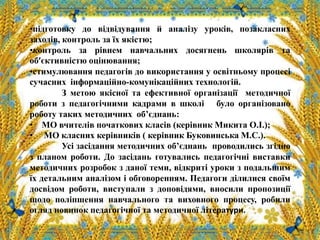 •підготовку до відвідування й аналізу уроків, позакласних
заходів, контроль за їх якістю;
•контроль за рівнем навчальних досягнень школярів та
об’єктивністю оцінювання;
•стимулювання педагогів до використання у освітньому процесі
сучасних інформаційно-комунікаційних технологій.
З метою якісної та ефективної організації методичної
роботи з педагогічними кадрами в школі було організовано
роботу таких методичних об’єднань:
• МО вчителів початкових класів (керівник Микита О.І.);
• МО класних керівників ( керівник Буковинська М.С.).
Усі засідання методичних об’єднань проводились згідно
з планом роботи. До засідань готувались педагогічні виставки
методичних розробок з даної теми, відкриті уроки з подальшим
їх детальним аналізом і обговоренням. Педагоги ділилися своїм
досвідом роботи, виступали з доповідями, вносили пропозиції
щодо поліпшення навчального та виховного процесу, робили
огляд новинок педагогічної та методичної літератури.
 