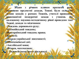 Згідно з річним планом протягом року
проведено предметні декади, Тижні. Було складено
плани заходів у рамках Тижнів, учителі проводили
різноманітні позаурочні заходи з учнями. На
належному науково-методичному рівні проведено такі
Тижні, декади та місячники:
•Тиждень дорожнього руху;
•Олімпійський тиждень;
•Всеукраїнський тиждень права;
•Біології;
•Декада української писемності;
•Шевченківські дні;
•Англійської мови;
•Фізики, математики;
- Основ безпеки життєдіяльності.
 