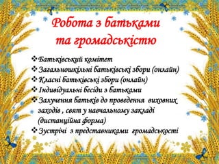 Батьківський комітет
Загальношкільні батьківські збори (онлайн)
Класні батьківські збори (онлайн)
Індивідуальні бесіди з батьками
Залучення батьків до проведення виховних
заходів , свят у навчальному закладі
(дистанційна форма)
Зустрічі з представниками громадськості
Робота з батьками
та громадськістю
 