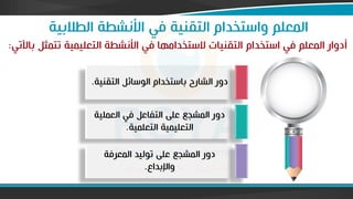 ‫الطالبية‬ ‫األنشطة‬ ‫في‬ ‫التقنية‬ ‫واستخدام‬ ‫المعلم‬
‫باآلتي‬ ‫تتمثل‬ ‫التعليمية‬ ‫األنشطة‬ ‫في‬ ‫الستخداماا‬ ‫التقنيات‬ ‫استخدام‬ ‫في‬ ‫المعلم‬ ‫فدوار‬
:
‫التقن‬ ‫الوسائل‬ ‫باستخدام‬ ‫الشارح‬ ‫دور‬
‫ية‬
.
‫العملية‬ ‫في‬ ‫التفاعل‬ ‫على‬ ‫المشجع‬ ‫دور‬
‫التعلمية‬ ‫التعليمية‬
.
‫المعرفة‬ ‫توليد‬ ‫على‬ ‫المشجع‬ ‫دور‬
‫واإلبداع‬
.
 
