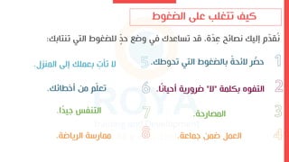 ‫تتغلب‬ ‫كيف‬
‫الضغوط‬ ‫عل‬
‫تنتابك‬ ‫التي‬ ‫للضغوط‬ ّ
‫حد‬ ‫وض‬ ‫في‬ ‫تساعدك‬ ‫قد‬ ،‫ة‬ّ
‫د‬ِ
‫ع‬ ‫ائح‬ ‫ن‬ ‫إليك‬ ‫م‬ّ
‫د‬‫ق‬‫ن‬
:
‫تحوطك‬ ‫التي‬ ‫بالضغوط‬ ً
‫ة‬‫الئح‬ ‫ر‬ ّ
‫حض‬
.
‫بكلمة‬ ‫التفوه‬
"
‫ال‬
"
‫ا‬ً‫ن‬‫أحيا‬ ‫ضرورية‬
.
‫ارحة‬ ‫الم‬
.
‫اماعة‬ ‫ضمن‬ ‫العمل‬
.
‫المنز‬ ‫إل‬ ‫بعملك‬ ِ
‫تلو‬ ‫ال‬
.
‫أءاائك‬ ‫من‬ ‫م‬ّ‫ل‬‫تع‬
.
‫ا‬ً
‫د‬‫اي‬ ‫التنفس‬
.
‫الرياضة‬ ‫ة‬ ‫ممار‬
.
 