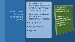 Οι τύποι του
Βιέτ στην
τριτοβάθμια
εξίσωση
• Μετά έκανε τις
αντίστοιχες σκέψεις για
την εξίσωση 3ου βαθμού
x3 + px2 + qx + r = 0.
• Αν οι ρίζες της είναι οι
α, β και γ τότε
προκύπτουν οι σχέσεις:
• α + β + γ = –p
• βγ + γα + αβ = q
• αβγ = –r
 