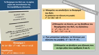  Μπορείτε να αποδείξετε το θεώρημα
του Βιέτ;
Ας γράψουμε την εξίσωση στη μορφή:
𝒙𝟐
- (α + β)x + αβ = 0
Μπορείτε να λύσετε, με την βοήθεια του
θεωρήματος του Βιέτ, τις εξισώσεις:
i. 𝒙𝟐
− 𝟐𝒙 − 𝟑 = 𝟎
ii. 2𝒙𝟐
− 𝟕𝒙𝟐
− 𝟒 = 𝟎
 Πως μπορούμε γρήγορα, να λύνουμε μια
εξίσωση της μορφής x2 – Sx + P = 0 ;
Μπορείτε να φτιάξετε μια εξίσωση που
να έχει ρίζες τους αριθμούς 3 και 5;
Το θεώρημα του Βιέτ για τη σχέση
ριζών και συντελεστών της
δευτεροβάθμιας εξίσωσης.
Θεώρημα Ι:
Αν (α + β)x - 𝒙𝟐
= αβ, τότε x = α ή β
Παράδειγμα:
3𝒙 − 𝒙𝟐
= 2 τότε x = 1 ή 2
 