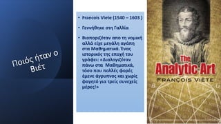 • Francois Viete (1540 – 1603 )
• Γεννήθηκε στη Γαλλία
• Βιοποριζόταν απο τη νομική
αλλά είχε μεγάλη αγάπη
στα Μαθηματικά. Ένας
ιστορικός της εποχή του
γράφει: «Διαλογιζόταν
πάνω στα Μαθηματικά,
τόσο που πολλές φορές
έμενε άγρυπνος και χωρίς
φαγητό για τρείς συνεχείς
μέρες!»
 