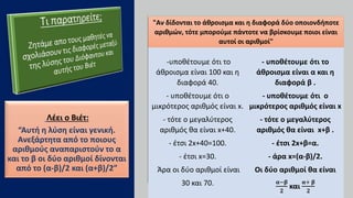 Λέει ο Βιέτ:
“Αυτή η λύση είναι γενική.
Ανεξάρτητα από το ποιους
αριθμούς αναπαριστούν το α
και το β οι δύο αριθμοί δίνονται
από το (α-β)/2 και (α+β)/2”
Η λύση του Διόφαντου Η λύση του Βιέτ
-υποθέτουμε ότι το
άθροισμα είναι 100 και η
διαφορά 40.
- υποθέτουμε ότι ο
μικρότερος αριθμός είναι x.
- τότε ο μεγαλύτερος
αριθμός θα είναι x+40.
- έτσι 2x+40=100.
- έτσι x=30.
Άρα οι δύο αριθμοί είναι
30 και 70.
- υποθέτουμε ότι το
άθροισμα είναι α και η
διαφορά β .
- υποθέτουμε ότι ο
μικρότερος αριθμός είναι x
- τότε ο μεγαλύτερος
αριθμός θα είναι x+β .
- έτσι 2x+β=α.
- άρα x=(α-β)/2.
Οι δύο αριθμοί θα είναι
𝛂−𝛃
𝟐
και
𝛂+ 𝛃
𝟐
"Αν δίδονται το άθροισμα και η διαφορά δύο οποιονδήποτε
αριθμών, τότε μπορούμε πάντοτε να βρίσκουμε ποιοι είναι
αυτοί οι αριθμοί"
 