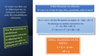 Οι τύποι του Βιέτ για
το άθροισμα και το
γινόμενο των ριζών
μιας δευτοροβάθμιας
εξίσωσης
Αν x = α ή x = β τότε θα πρέπει να ισχύει: (x – α)(x – β) = 0
Αν κάνουμε τις πράξεις προκύπτει ότι
x2 – (α + β)x + αβ = 0
x2 + px + q = x2 – (α + β)x + αβ
Ο Βιέτ θεώρησε την εξίσωση
x2 + px + q = 0 και ότι έχει δύο, μοναδικές, ρίζες α και β
Οπότε, συμπέρανε ότι θα
πρέπει:
α + β = –p και
αβ = q
 