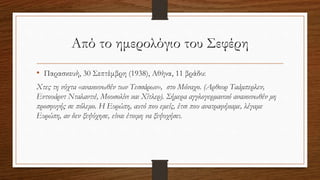Από το ημερολόγιο του Σεφέρη
• Παρασκευή, 30 Σεπτέμβρη (1938), Αθήνα, 11 βράδυ:
Χτες τη νύχτα «ανακοινωθέν των Τεσσάρων», στο Μόναχο. (Αρθουρ Ταάμπερλεν,
Εντουάρντ Νταλαντιέ, Μουσολίνι και Χίτλερ). Σήμερα αγγλογερμανικό ανακοινωθέν μη
προσφυγής σε πόλεμο. Η Ευρώπη, αυτό που εμείς, έτσι που ανατραφήκαμε, λέγαμε
Ευρώπη, αν δεν ξεψύχησε, είναι έτοιμη να ξεψυχήσει.
 