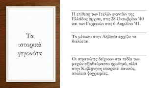 Τα
ιστορικά
γεγονότα
Η επίθεση των Ιταλών εναντίον της
Ελλάδος άρχισε, στις 28 Οκτωβρίου ’40
και των Γερμανών στις 6 Απριλίου ’41.
Το μέτωπο στην Αλβανία αρχίζει να
διαλύεται
Οι στρατιώτες δείχνουν στα πεδία των
μαχών αξιοθαύμαστο ηρωϊσμό, αλλά
στην Κυβέρνηση επικρατεί πανικός,
απώλεια ψυχραιμίας.
 