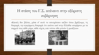 Η στάση του Γ.Σ. απέναντι στην εξόριστη
κυβέρνηση
«Κανείς δεν βλέπει, μέσα σ’ αυτό το αποτρόπαιο καζάνι όπου βράζουμε, τη
διαφορά, την αγεφύρωτη διαφορά: ότι εκείνοι εκεί στην Ελλάδα υποφέρουν με τα
κορμιά τους κάθε μέρα, κάθε νύχτα, ενώ τούτοι εδώ μιλούν ή φωνάζουν»
 