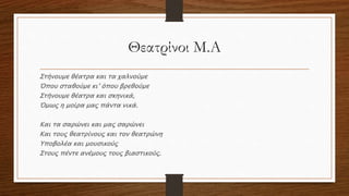 Θεατρίνοι Μ.Α
Στήνουμε θέατρα και τα χαλνούμε
Όπου σταθούμε κι’ όπου βρεθούμε
Στήνουμε θέατρα και σκηνικά,
Όμως η μοίρα μας πάντα νικά.
Και τα σαρώνει και μας σαρώνει
Και τους θεατρίνους και τον θεατρώνη
Υποβολέα και μουσικούς
Στους πέντε ανέμους τους βιαστικούς.
 