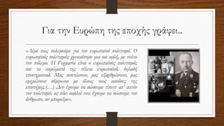 Για την Ευρώπη της εποχής γράφει..
«Λέμε πως πολεμούμε για τον ευρωπαϊκό πολιτισμό. Ο
ευρωπαϊκός πολιτισμός χρεοκόπησε μια και καλή, με τούτο
τον πόλεμο. Η Γερμανία είναι ο ευρωπαϊκός πολιτισμός
και τα καμώματά της τέλεια ευρωπαϊκά, δηλαδή
επιστημονικά. Μας σκοτώνουν, μας εξαρθρώνουν, μας
ερημώνουν σύμφωνα με όλους τους κανόνες της
επιστήμης.(…) Δεν έχουμε να σώσουμε τίποτε απ’ αυτόν
τον πολιτισμό, ας πάει καλλιά του: έχουμε να σώσουμε τον
άνθρωπο, αν μπορούμε».
 