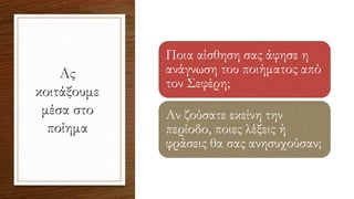 Ας
κοιτάξουμε
μέσα στο
ποίημα
Ποια αίσθηση σας άφησε η
ανάγνωση του ποιήματος από
τον Σεφέρη;
Αν ζούσατε εκείνη την
περίοδο, ποιες λέξεις ή
φράσεις θα σας ανησυχούσαν;
 