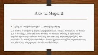 Από τις Μέρες Δ
• Τρίτη, 11 Φεβρουαρίου [1941]. Απόγεμα [Αθήνα]
Στο τραπέζι το μεσημέρι η Σοφία Μαυρογορδάτου και η Μαρώ. Μιλούμε για τον πόλεμο.
Και οι δυο τους βλέπουν από κοντά τον πόνο του πολέμου. Ο πόνος, η φρίκη και το
μεγαλείο έχουνε τώρα βολευτεί κοντά μας, στα σπίτια μας, στην καθημερινή ζωή, σαν
κατοικίδια. Τα συνηθίζουμε ανεπαίσθητα. Κάποτε έρχουνται και τρίβουν τα ρουθούνια τους
στα γόνατά μας, στα χέρια μας. Και τότε καταλαβαίνουμε.
 