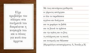 Είχε
προβλέψει τον
πόλεμο: στα
ποιήματά του
διαφαίνεται η
ανησυχία του
και ο πόνος
για αυτό που
έρχεται
Με τους καινούριους ροδαμούς
οι γέροντες αστόχησαν
κι όλα τα παραδώσανε
αγγόνια και δισέγγονα
και τα χωράφια τα βαθιά
και τα βουνά τα πράσινα
και την αγάπη και το βιος
τη σπλάχνιση και τη σκεπή
και ποταμούς και θάλασσα·
(Ημερολόγιο καταστρώματος Α, Άνοιξη μ.Χ)
 