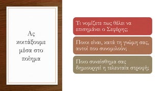 Ας
κοιτάξουμε
μέσα στο
ποίημα
Τι νομίζετε πως θέλει να
επισημάνει ο Σεφέρης;
Ποιοι είναι, κατά τη γνώμη σας,
αυτοί που συνομιλούν;
Ποιο συναίσθημα σας
δημιουργεί η τελευταία στροφή;
 