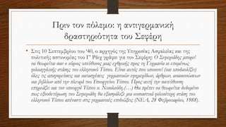 Πριν τον πόλεμο: η αντιγερμανική
δραστηριότητα του Σεφέρη
• Στις 10 Σεπτεμβρίου του ‘40, ο αρχηγός της Υπηρεσίας Ασφαλείας και της
πολιτικής αστυνομίας του Γ’ Ράιχ γράφει για τον Σεφέρη: Ο Σεφεριάδης μπορεί
να θεωρείται σαν ο κύριος υπεύθυνος μιας εχθρικής προς τη Γερμανία κι επομένως
φιλοαγγλικής στάσης του ελληνικού Τύπου. Είναι αυτός που υποκινεί (και υποδαυλίζει)
όλες τις απαγορεύσεις και κατασχέσεις γερμανικών εφημερίδων, άρθρων, ανακοινώσεων
και βιβλίων από την πλευρά του Υπουργείου Τύπου. Προς αυτή την κατεύθυνση
επηρεάζει και τον υπουργό Τύπου κ. Νικολούδη.(…) Θα πρέπει να θεωρείται δεδομένο
πως εξουδετέρωση του Σεφεριάδη θα εξασφάλιζε μια ουσιαστικά φιλικότερη στάση του
ελληνικού Τύπου απέναντι στις γερμανικές επιδιώξεις (ΝΕΑ, 28 Φεβρουαρίου, 1988).
 