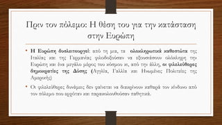 Πριν τον πόλεμο: Η θέση του για την κατάσταση
στην Ευρώπη
• Η Ευρώπη δυσλειτουργεί: από τη μια, τα ολοκληρωτικά καθεστώτα της
Ιταλίας και της Γερμανίας φιλοδοξούσαν να εξουσιάσουν ολόκληρη την
Ευρώπη και ένα μεγάλο μέρος του κόσμου κι, από την άλλη, οι φιλελεύθερες
δημοκρατίες της Δύσης (Αγγλία, Γαλλία και Ηνωμένες Πολιτείες της
Αμερικής)
• Οι φιλελεύθερες δυνάμεις δεν φαίνεται να διακρίνουν καθαρά τον κίνδυνο από
τον πόλεμο που ερχόταν και παρακολουθούσαν παθητικά.
 