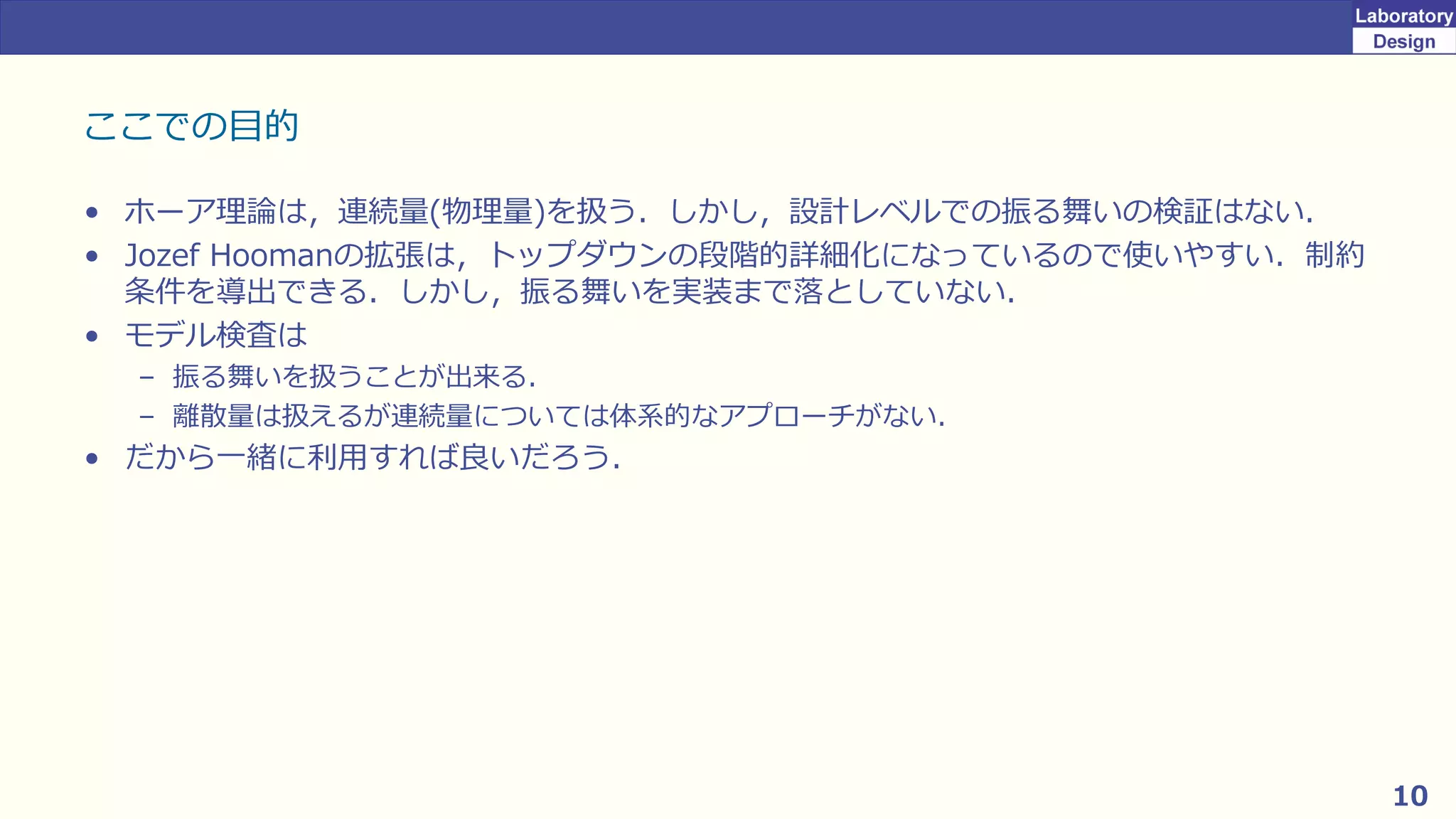 10
ここでの目的
• ホーア理論は，連続量(物理量)を扱う．しかし，設計レベルでの振る舞いの検証はない．
• Jozef Hoomanの拡張は，トップダウンの段階的詳細化になっているので使いやすい．制約
条件を導出できる．しかし，振る舞いを実装まで落としていない．
• モデル検査は
– 振る舞いを扱うことが出来る．
– 離散量は扱えるが連続量については体系的なアプローチがない．
• だから一緒に利用すれば良いだろう．
 