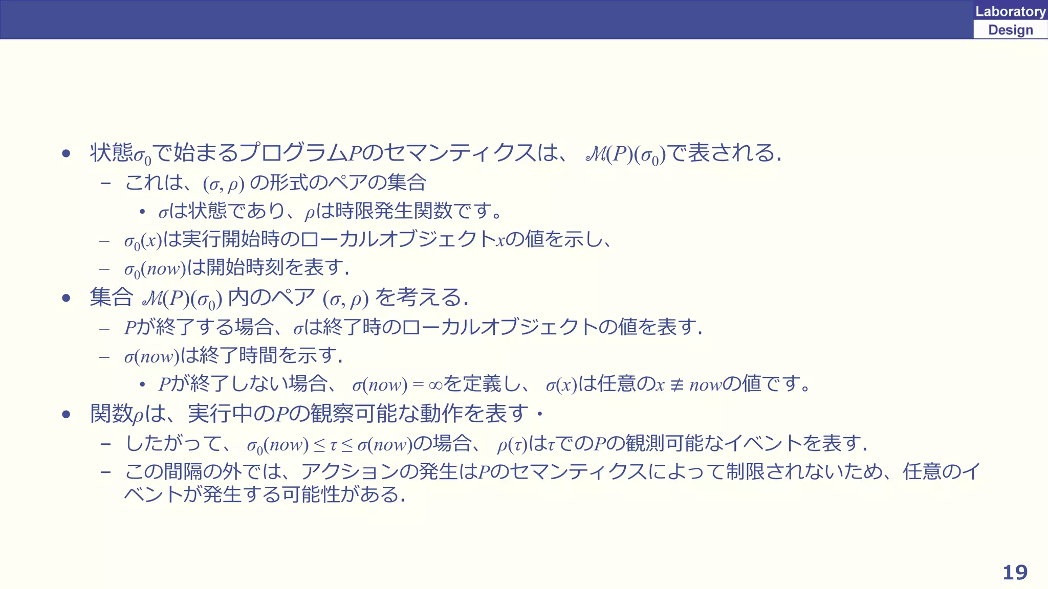 19
• 状態σ0で始まるプログラムPのセマンティクスは、 M(P)(σ0)で表される．
– これは、(σ, ρ) の形式のペアの集合
• σは状態であり、ρは時限発生関数です。
– σ0(x)は実行開始時のローカルオブジェクトxの値を示し、
– σ0(now)は開始時刻を表す．
• 集合 M(P)(σ0) 内のペア (σ, ρ) を考える．
– Pが終了する場合、σは終了時のローカルオブジェクトの値を表す．
– σ(now)は終了時間を示す．
• Pが終了しない場合、 σ(now) = ∞を定義し、 σ(x)は任意のx ≢ nowの値です。
• 関数ρは、実行中のPの観察可能な動作を表す・
– したがって、 σ0(now) ≤ τ ≤ σ(now)の場合、 ρ(τ)はτでのPの観測可能なイベントを表す．
– この間隔の外では、アクションの発生はPのセマンティクスによって制限されないため、任意のイ
ベントが発生する可能性がある．
 