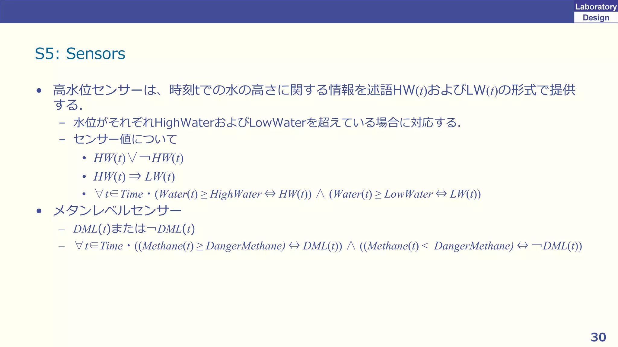 30
S5: Sensors
• 高水位センサーは、時刻tでの水の高さに関する情報を述語HW(t)およびLW(t)の形式で提供
する．
– 水位がそれぞれHighWaterおよびLowWaterを超えている場合に対応する．
– センサー値について
• HW(t)∨￢HW(t)
• HW(t) ⇒ LW(t)
• ∀t∈Time・(Water(t) ≥ HighWater ⇔ HW(t)) ∧ (Water(t) ≥ LowWater ⇔ LW(t))
• メタンレベルセンサー
– DML(t)または￢DML(t)
– ∀t∈Time・((Methane(t) ≥ DangerMethane) ⇔ DML(t)) ∧ ((Methane(t) < DangerMethane) ⇔ ￢DML(t))
 
