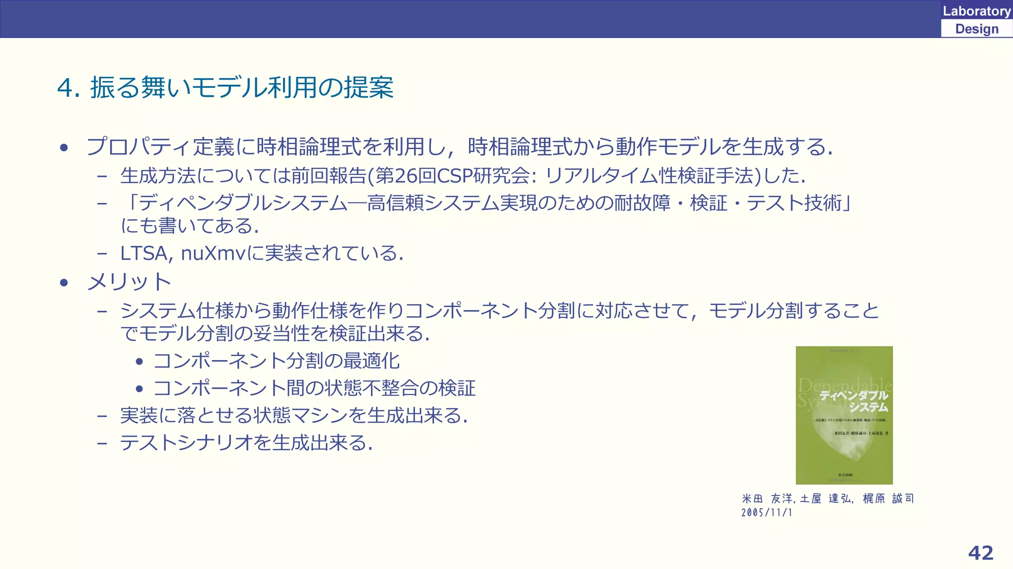 42
4. 振る舞いモデル利用の提案
• プロパティ定義に時相論理式を利用し，時相論理式から動作モデルを生成する．
– 生成方法については前回報告(第26回CSP研究会: リアルタイム性検証手法)した．
– 「ディペンダブルシステム―高信頼システム実現のための耐故障・検証・テスト技術」
にも書いてある．
– LTSA, nuXmvに実装されている．
• メリット
– システム仕様から動作仕様を作りコンポーネント分割に対応させて，モデル分割すること
でモデル分割の妥当性を検証出来る．
• コンポーネント分割の最適化
• コンポーネント間の状態不整合の検証
– 実装に落とせる状態マシンを生成出来る．
– テストシナリオを生成出来る．
米田 友洋,土屋 達弘, 梶原 誠司
2005/11/1
 