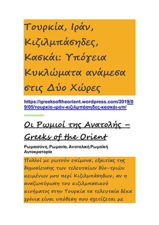 Τουρκία, Ιράν,
Κιζιλμπάσηδες,
Κασκάι: Υπόγεια
Κυκλώματα ανάμεσα
στις Δύο Χώρες
https://greeksoftheorient.wordpress.com/2019/0
9/05/τουρκία-ιράν-κιζιλμπάσηδες-κασκάι-υπ/
===========
Οι Ρωμιοί της Ανατολής –
Greeks of the Orient
Ρωμιοσύνη, Ρωμανία, Ανατολική Ρωμαϊκή
Αυτοκρατορία
Πολλοί με ρωτούν επίμονα, εξαιτίας της
δημοσίευσης των τελευταίων δύο-τριών
κειμένων μου περί Κιζιλμπάσηδων, αν η
αναζωπύρωση του κιζιλμπασικού
κινήματος στην Τουρκία τα τελευταία δέκα
χρόνια είναι υπόθεση που σχετίζεται με
 