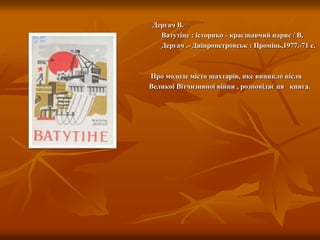 Дергач В.
Ватутіне : історико - краєзнавчий нарис / В.
Дергач .- Дніпропетровськ : Промінь,1977.-71 с.
Про молоде місто шахтарів, яке виникло після
Великої Вітчизняної війни , розповідає ця книга.
 