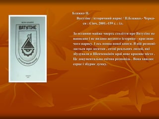 Блажко П.
Ватутіне : історичний нарис / П.Блажко.- Черка-
си : Сіяч, 2001.-159 с. : іл.
За останню майже чверть століття про Ватутіне не
написано і не видано жодного історико - краєзнав-
чого нарису. І ось поява нової книги. В ній розпові-
дається про десятки , сотні реальних людей, які
збудували в Шевченківім краї нове красиве місто .
Це документальна епічна розповідь . Вона хвилює
серце і збурює думку.
 