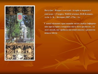Ватутіне : Вчора і сьогодні : історія в нарисах і
спогадах / [ Упоряд. М.Ю.Ємченко, П.Ф.Блажко,
та ін. ].- К. : Колорит,2007.-176с. : іл.
У книзі місцевих краєзнавців читач знайде інформа-
цію про історію створення міста його розвиток , та
долі людей, які зробили вагомий внесок у розвиток
нового міста.
 
