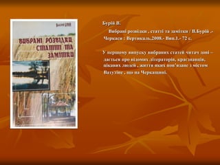 Бурій В.
Вибрані розвідки , статті та замітки / В.Бурій .-
Черкаси : Вертикаль,2008.- Вип.1.- 72 с.
У першому випуску вибраних статей читач дові –
дається про відомих літераторів, краєзнавців,
інших цікавих людей , життя яких пов’язане з містом
Ватутіне , що на Черкащині.
 