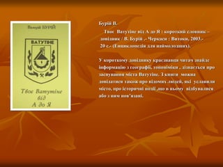 Бурій В.
Твоє Ватутіне від А до Я : короткий словник –
довідник / В. Бурій .- Черкаси : Витоки, 2003.-
20 с.- (Енциклопедія для наймолодших).
У короткому довіднику краєзнавця читач знайде
інформацію з географії, топоніміки , дізнається про
заснування міста Ватутіне. З книги можна
довідатися також про відомих людей, які уславили
місто, про історичні події ,що в ньому відбувалися
або з ним пов’язані.
 