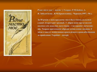 Рідне місто моє : поезія / [ Упоряд. Р.М.Бойко, А.
Я. Заболотнєва , В.М.Красильник].- Черкаси,1997.- 96 с.
За 50 років у шахтарському місті Ватутіному,склалися
славні літературні традиції. У збірці вони представлені
поезією усіх поколінь ватутінців – і ветеранів і початків-
ців. Творам притаманне образне осмислення людини, її
місце в житті, оспівування краси рідного краю,вболівання
за прийдешнє України – матері.
 