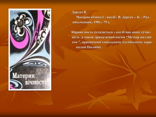 Дергач В.
Материк вічності : поезії / В. Дергач .- К. : Рад.
письменник, 1981.- 79 с.
Збірник поета складається з поезії про нашу сучас-
ність ,а також драматичної поеми “Метеор над сві-
том ”, присвяченої геніальному італійському скри-
палеві Паганіні .
 