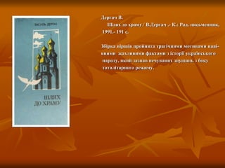Дергач В.
Шлях до храму / В.Дергач .- К.: Рад. письменник,
1991.- 191 с.
Збірка віршів пройнята трагічними мотивами наві-
яними жахливими фактами з історії українського
народу, який зазнав нечуваних знущань з боку
тоталітарного режиму.
 