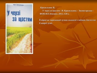 Красильник В.
У черзі за щастям / В. Красильник.- Звенигородка :
ФОП В.О.Зіменко, 2012.-120 с.
Її вірші це заримовані думки сповнені глибини, багатство
її щирої душі.
 