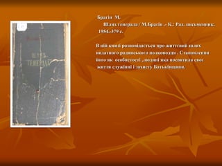 Брагін М.
Шлях генерала / М.Брагін .- К.: Рад. письменник,
1954.-379 с.
В цій книзі розповідається про життєвий шлях
видатного радянського полководця . Становлення
його як особистості ,людині яка посвятила своє
життя служінні і захисту Батьківщини.
 