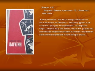 Воинов А.И.
Ватутин : Повесть и рассказы .-М .: Воениздат.,
1969.-366 с.
Книга розповідає про життя генерала Ватутіна та
його діяльність на Південно – Західному фронті в дні
оточення і розгрому гітлерівців під Сталінградом .
Образ генерала Ватутіна одного з видатних радянських
полководців зображено автором в заємодії з важливими
військовими операціями в яких він брав участь.
 