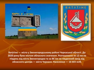 Вату́тіне — місто у Звенигородському районі Черкаської області. До
2020 року було містом обласного значення. Розташоване за 12 км на
південь від міста Звенигородка та за 86 км на південний захід від
обласного центра — міста Черкаси. Населення — 16 665 осіб.
 