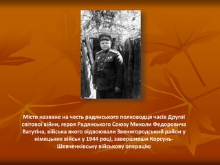 Місто назване на честь радянського полководця часів Другої
світової війни, героя Радянського Союзу Миколи Федоровича
Ватутіна, війська якого відвоювали Звенигородський район у
німецьких військ у 1944 році, завершивши Корсунь-
Шевченківську військову операцію
 