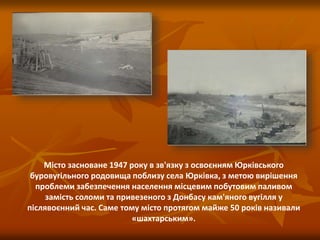Місто засноване 1947 року в зв'язку з освоєнням Юрківського
буровугільного родовища поблизу села Юрківка, з метою вирішення
проблеми забезпечення населення місцевим побутовим паливом
замість соломи та привезеного з Донбасу кам'яного вугілля у
післявоєнний час. Саме тому місто протягом майже 50 років називали
«шахтарським».
 