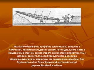 Технічною базою було трофейне устаткування, вивезене з
Німеччини. Комплекс складався з унікального відвального моста з
вбудованим роторним екскаватором, екскаваторів видобутку, ТЕЦ і
фабрики брикета. Виходи буровугільного родовища
відпрацьовувалися як відкритим, так і підземним способом. Для
будівництва міста був побудований цегляний завод і
деревообробний комбінат.
 